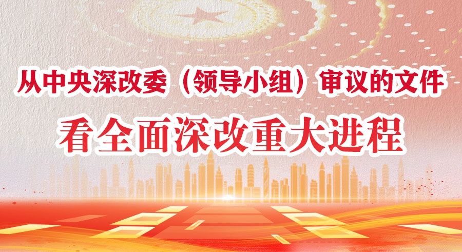 学习进行时丨从中央深改委（领导小组）审议的文件看全面深改重大进程